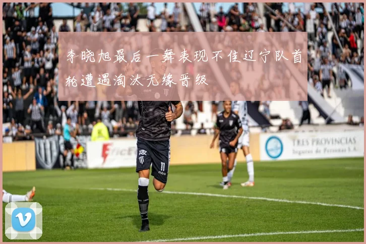 李晓旭最后一舞表现不佳辽宁队首轮遭遇淘汰无缘晋级