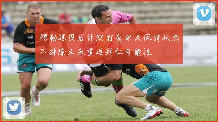 穆勒退役后计划打高尔夫保持状态不排除未来重返拜仁可能性