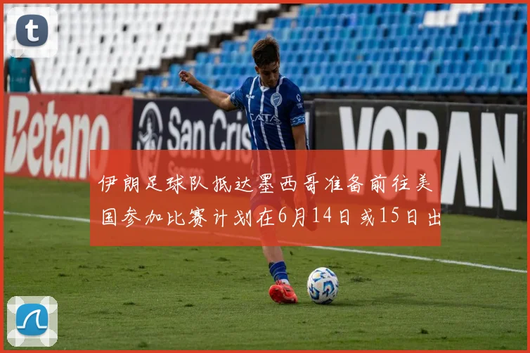 伊朗足球队抵达墨西哥准备前往美国参加比赛计划在6月14日或15日出发