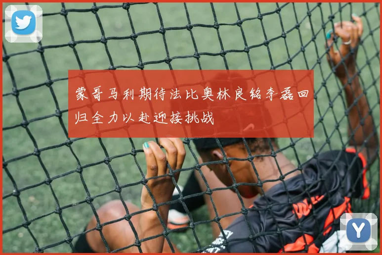 蒙哥马利期待法比奥林良铭李磊回归全力以赴迎接挑战