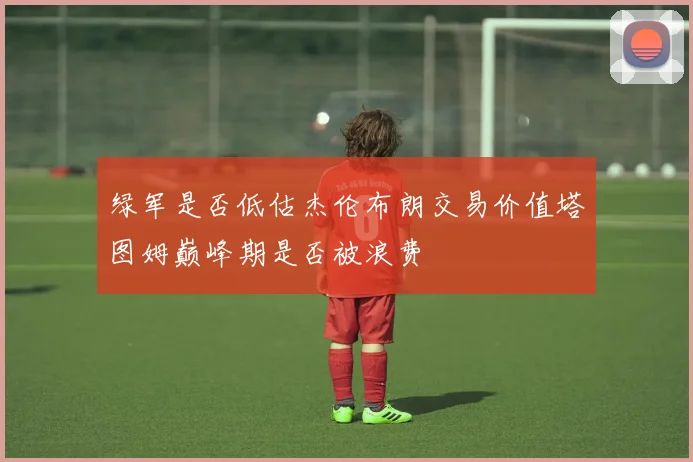 绿军是否低估杰伦布朗交易价值塔图姆巅峰期是否被浪费