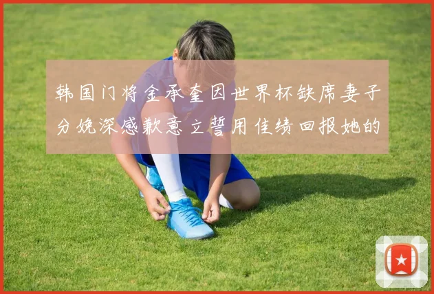 韩国门将金承奎因世界杯缺席妻子分娩深感歉意立誓用佳绩回报她的支持与爱