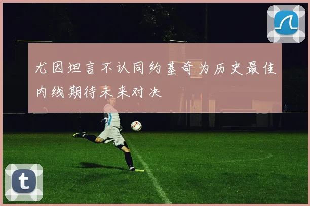 尤因坦言不认同约基奇为历史最佳内线期待未来对决