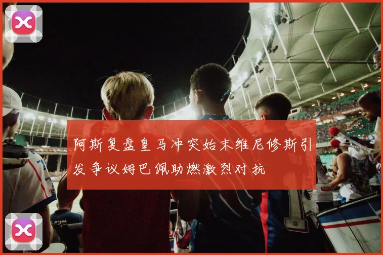 阿斯复盘皇马冲突始末维尼修斯引发争议姆巴佩助燃激烈对抗