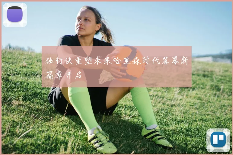 独行侠重塑未来哈里森时代落幕新篇章开启