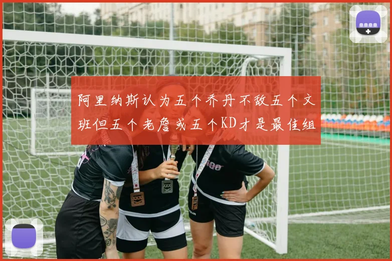 阿里纳斯认为五个乔丹不敌五个文班但五个老詹或五个KD才是最佳组合