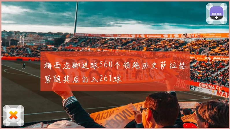 梅西左脚进球560个领跑历史萨拉赫紧随其后打入261球